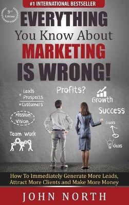 Everything You Know About Marketing Is Wrong!: How to Immediately Generate More Leads, Attract More Clients and Make More Money by John North