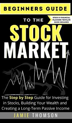 Beginners Guide to the Stock Market: The Simple Step by Step Guide for Investing in Stocks, Building Your Wealth and Creating a Long-Term Passive Income by Jamie Thomson