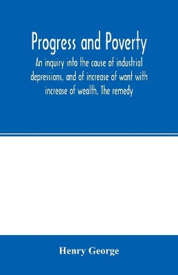 Progress and poverty; an inquiry into the cause of industrial depressions, and of increase of want with increase of wealth. The remedy book