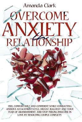 Overcome Anxiety in Relationship: Feel Comfortable and Confident While Combatting Anxious Attachment Style, Defeat Jealousy and Your Fear of Abandonment, and Stop Feeling Insecure in Love by Resolving Couple Conflicts by Amanda Clark