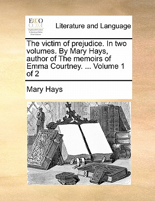 The Victim of Prejudice. in Two Volumes. by Mary Hays, Author of the Memoirs of Emma Courtney. ... Volume 1 of 2 book