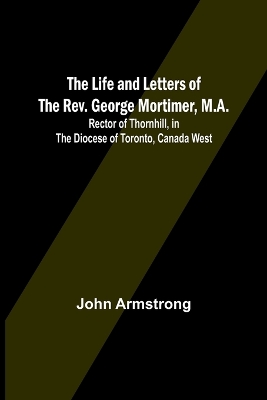 The Life and Letters of the Rev. George Mortimer, M.A.: Rector of Thornhill, in the Diocese of Toronto, Canada West book