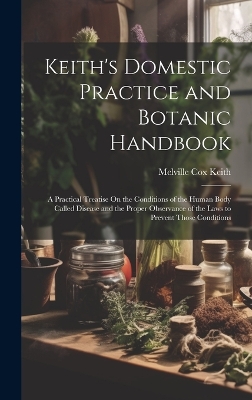 Keith's Domestic Practice and Botanic Handbook: A Practical Treatise On the Conditions of the Human Body Called Disease and the Proper Observance of the Laws to Prevent Those Conditions by Melville Cox Keith