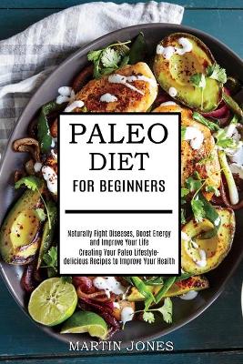 Paleo Diet for Beginners: Naturally Fight Diseases, Boost Energy and Improve Your Life (Creating Your Paleo Lifestyle-delicious Recipes to Improve Your Health) book