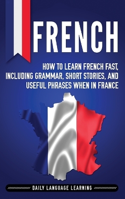 French: How to Learn French Fast, Including Grammar, Short Stories, and Useful Phrases When in France book