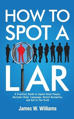 How to Spot a Liar: A Practical Guide to Speed Read People, Decipher Body Language, Detect Deception, and Get to The Truth by James W Williams