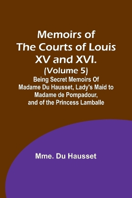 Memoirs of the Courts of Louis XV and XVI. (Volume 5); Being secret memoirs of Madame Du Hausset, lady's maid to Madame de Pompadour, and of the Princess Lamballe book