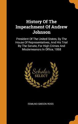 History of the Impeachment of Andrew Johnson: President of the United States, by the House of Representatives, and His Trial by the Senate, for High Crimes and Misdemeanors in Office, 1868 by Edmund Gibson Ross