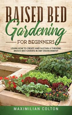 Raised Bed Gardening for Beginners: Learn How to Create and Sustain a Thriving Raised Bed Garden in Any Environment by Maximilian Colton