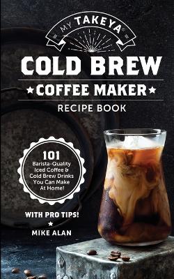 My Takeya Cold Brew Coffee Maker Recipe Book: 101 Barrista-Quality Iced Coffee & Cold Brew Drinks You Can Make At Home! book
