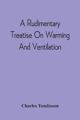 A Rudimentary Treatise On Warming And Ventilation; Being A Concise Exposition Of The General Principles Of The Art Of Warming And Ventilating Domestic And Public Buildings, Mines, Lighthouses, Ships, Etc book