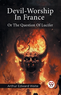 Devil-Worship In France Or The Question Of Lucifer by Arthur Edward Waite