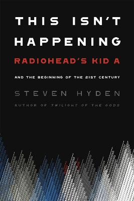 This Isn't Happening: Radiohead's 'Kid A' and the Beginning of the 21st Century by Steven Hyden