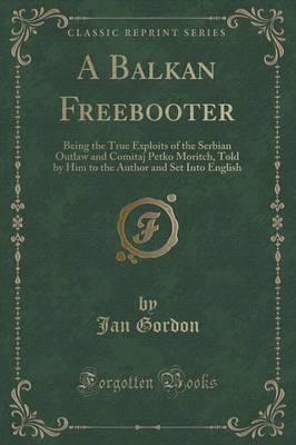 A Balkan Freebooter: Being the True Exploits of the Serbian Outlaw and Comitaj Petko Moritch, Told by Him to the Author and Set Into English (Classic Reprint) by Jan Gordon