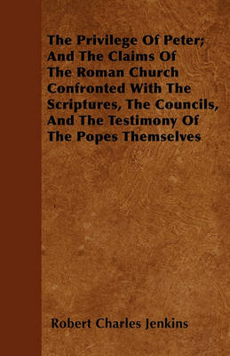 The Privilege Of Peter; And The Claims Of The Roman Church Confronted With The Scriptures, The Councils, And The Testimony Of The Popes Themselves book