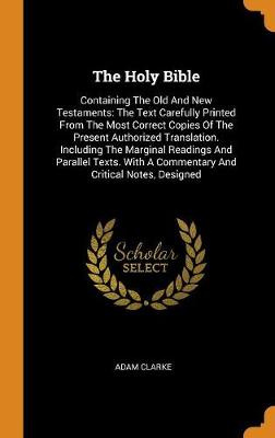 The Holy Bible: Containing the Old and New Testaments: The Text Carefully Printed from the Most Correct Copies of the Present Authorized Translation. Including the Marginal Readings and Parallel Texts. with a Commentary and Critical Notes, Designed by Adam Clarke