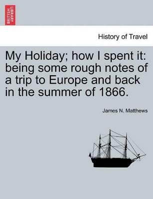 My Holiday; How I Spent It: Being Some Rough Notes of a Trip to Europe and Back in the Summer of 1866. book