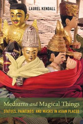 Mediums and Magical Things: Statues, Paintings, and Masks in Asian Places by Laurel Kendall