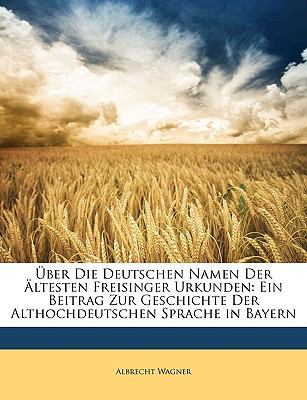 Uber Die Deutschen Namen Der Altesten Freisinger Urkunden: Ein Beitrag Zur Geschichte Der Althochdeutschen Sprache in Bayern by Albrecht Wagner