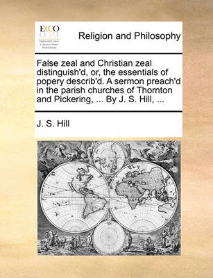 False zeal and Christian zeal distinguish'd, or, the essentials of popery describ'd. A sermon preach'd in the parish churches of Thornton and Pickering, ... By J. S. Hill, ... book