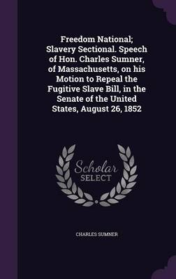 Freedom National; Slavery Sectional. Speech of Hon. Charles Sumner, of Massachusetts, on his Motion to Repeal the Fugitive Slave Bill, in the Senate of the United States, August 26, 1852 by Lord Charles Sumner