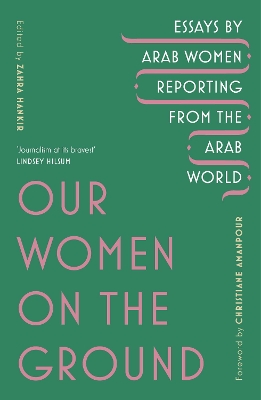 Our Women on the Ground: Arab Women Reporting from the Arab World by Zahra Hankir