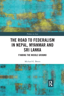 The The Road to Federalism in Nepal, Myanmar and Sri Lanka: Finding the Middle Ground by Michael Breen