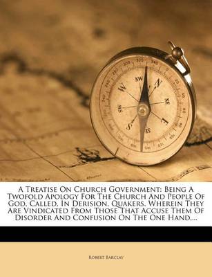 A Treatise on Church Government: Being a Twofold Apology for the Church and People of God, Called, in Derision, Quakers. Wherein They Are Vindicated from Those That Accuse Them of Disorder and Confusion on the One Hand, ... book