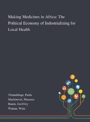 Making Medicines in Africa: The Political Economy of Industrializing for Local Health by Paula Tibandebage