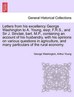 Letters from His Excellency George Washington to A. Young, Esqr, F.R.S., and Sir J. Sinclair, Bart. M.P., Containing an Account of His Husbandry, with His Opinions on Various Questions in Agriculture, and Many Particulars of the Rural Economy book