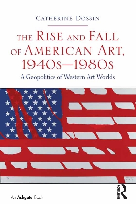 The The Rise and Fall of American Art, 1940s–1980s: A Geopolitics of Western Art Worlds by Catherine Dossin
