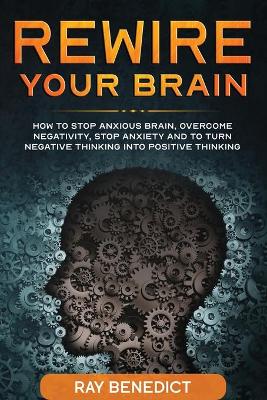 Rewire Your Brain: How to stop anxious brain, overcome negativity, stop anxiety and turn negative thinking into positive thinking by Ray Benedict