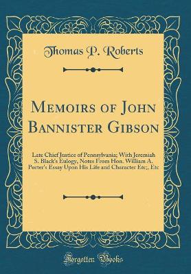Memoirs of John Bannister Gibson: Late Chief Justice of Pennsylvania; With Jeremiah S. Black's Eulogy, Notes From Hon. William A. Porter's Essay Upon His Life and Character Etc;, Etc (Classic Reprint) book