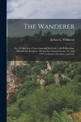 The Wanderer; or, A Collection of Anecdotes and Incidents: With Reflections, Political and Religious, During Two Excursions, in 1791 and 1793, in France, Germany, and Italy; v.1 book