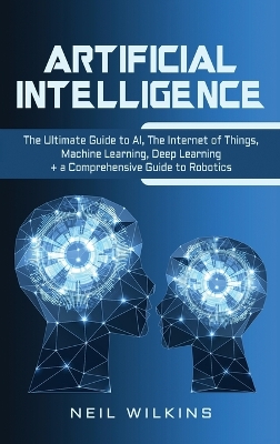 Artificial Intelligence: The Ultimate Guide to AI, The Internet of Things, Machine Learning, Deep Learning + a Comprehensive Guide to Robotics by Neil Wilkins