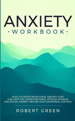 Anxiety Workbook: How Cognitive Behavioral Therapy (Cbt) Can Help You Overcome Panic Attacks, Phobias and Social Axiety. Regain Your Emotional Control by Robert Green