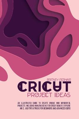 Cricut Project Ideas: An Illustrated Guide to Create Unique and Wonderful Projects. Including Amazing Ideas for Cricut Maker, Explore Air 2, and Tips & Tricks for Beginners and Advanced Users book