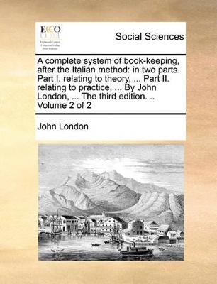 A Complete System of Book-Keeping, After the Italian Method: In Two Parts. Part I. Relating to Theory, ... Part II. Relating to Practice, ... by John London, ... the Third Edition. .. Volume 2 of 2 book