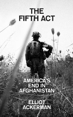 The Fifth Act: America’s End in Afghanistan by Elliot Ackerman