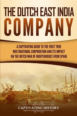 The Dutch East India Company: A Captivating Guide to the First True Multinational Corporation and Its Impact on the Dutch War of Independence from Spain book