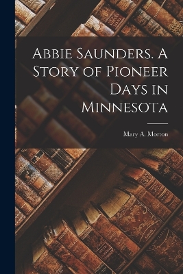 Abbie Saunders. A Story of Pioneer Days in Minnesota by Mary A Morton