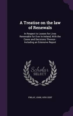 A Treatise on the law of Renewals: In Respect to Leases for Lives Renewable for Ever In Ireland, With the Cases and Decisions Thereon: Including an Extensive Report by John Finlay