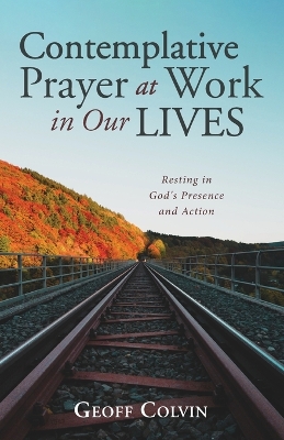 Contemplative Prayer at Work in Our Lives: Resting in God's Presence and Action by Geoff Colvin