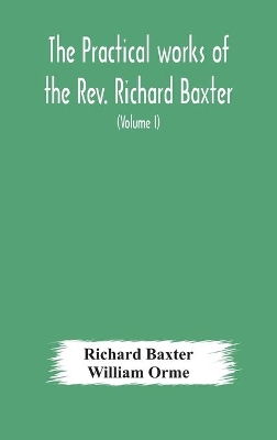 The practical works of the Rev. Richard Baxter, with a life of the author, and a critical examination of his writings (Volume I) by Richard Baxter