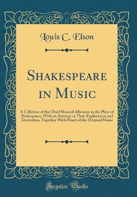 Shakespeare in Music: A Collation of the Chief Musical Allusions in the Plays of Shakespeare, With an Attempt at Their Explanation and Derivation, Together With Much of the Original Music (Classic Reprint) by Louis C. Elson