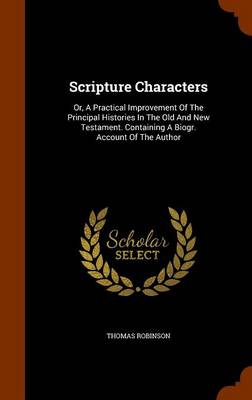 Scripture Characters: Or, A Practical Improvement Of The Principal Histories In The Old And New Testament. Containing A Biogr. Account Of The Author by Thomas Robinson