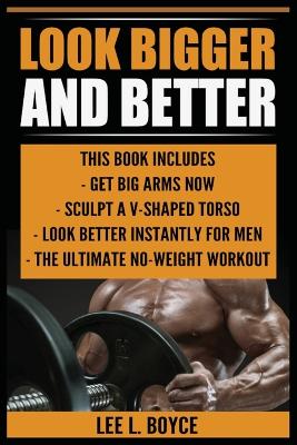 Look Bigger and Better: Get Big Arms Now, Sculpt A V-Shaped Torso, Look Better Instantly For Men, The Ultimate No-Weight Workout by Lee L Boyce