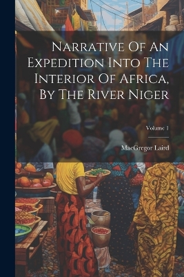 Narrative Of An Expedition Into The Interior Of Africa, By The River Niger; Volume 1 by MacGregor Laird