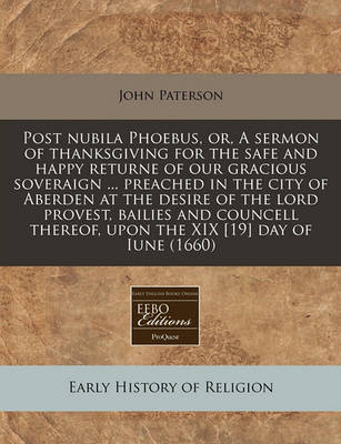 Post Nubila Phoebus, Or, a Sermon of Thanksgiving for the Safe and Happy Returne of Our Gracious Soveraign ... Preached in the City of Aberden at the Desire of the Lord Provest, Bailies and Councell Thereof, Upon the XIX [19] Day of Iune (1660) book
