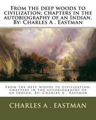 From the Deep Woods to Civilization; Chapters in the Autobiography of an Indian. by by Charles A Eastman